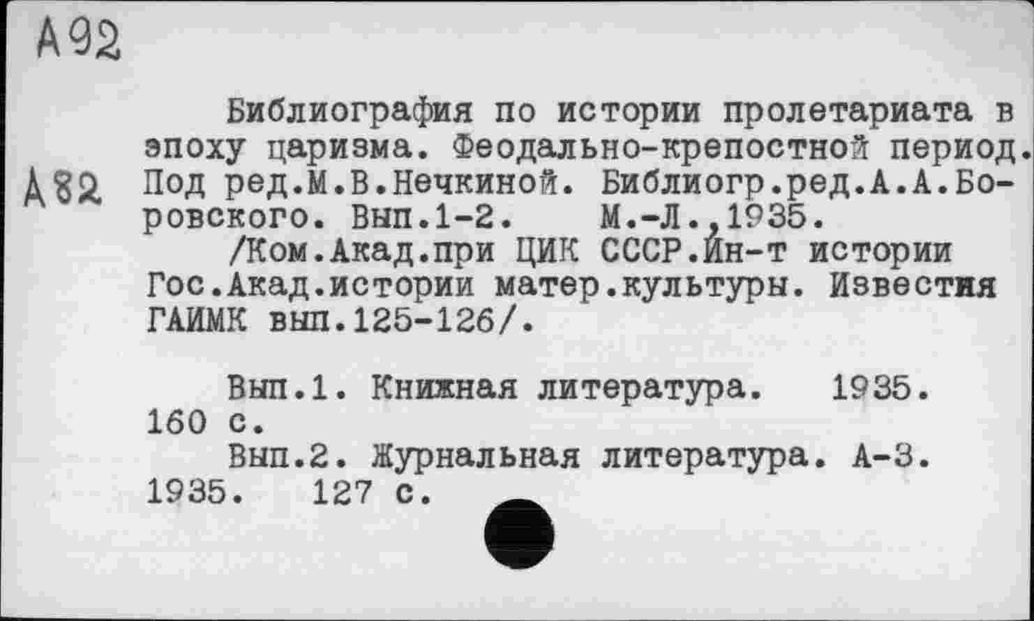 ﻿А 92
Библиография по истории пролетариата в эпоху царизма. Феодально-крепостной период.
Аза Под ред.М.В.Нечкиной. Библиогр.ред.А.А.Боровского. Вып.1-2.	М.-Л..1935.
/Ком.Акад.при ЦИК СССР.Ин-т истории Гос.Акад.истории матер.культуры. Известия ГАИМК выл.125-126/.
Вып.1. Книжная литература. 1935. 160 с.
Вып.2. Журнальная литература. А-3.
1935.	127 с.